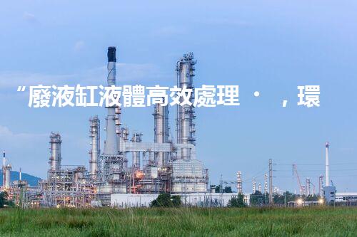 “廢液缸液體高效處理，環(huán)保新篇章開啟！”